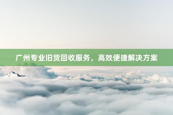 广州专业旧货回收服务，高效便捷解决方案