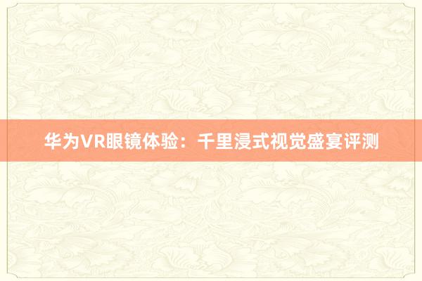 华为VR眼镜体验：千里浸式视觉盛宴评测